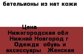 бательионы из нат кожи. › Цена ­ 3 000 - Нижегородская обл., Нижний Новгород г. Одежда, обувь и аксессуары » Женская одежда и обувь   . Нижегородская обл.,Нижний Новгород г.